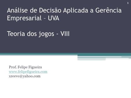Prof. Felipe Figueira www.felipefigueira.com xreeve@yahoo.com Análise de Decisão Aplicada a Gerência Empresarial – UVA Teoria dos jogos - VIII Prof. Felipe.