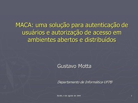 Recife, 6 de agosto de 2004 1 MACA: uma solução para autenticação de usuários e autorização de acesso em ambientes abertos e distribuídos Gustavo Motta.