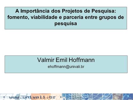 Valmir Emil Hoffmann ehoffmann@univali.br A Importância dos Projetos de Pesquisa: fomento, viabilidade e parceria entre grupos de pesquisa Valmir Emil.
