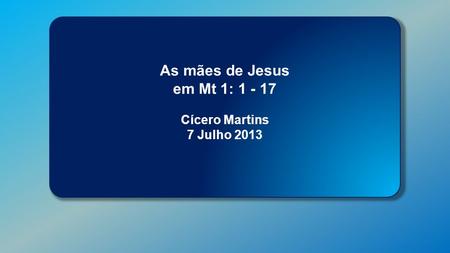 Classe Visão Bíblica IPJG - 2013 As mães de Jesus em Mt 1: 1 - 17 Cícero Martins 7 Julho 2013.
