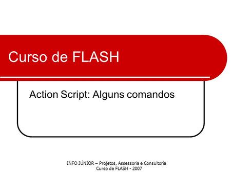 Curso de FLASH Action Script: Alguns comandos INFO JÚNIOR – Projetos, Assessoria e Consultoria Curso de FLASH - 2007.