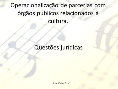 Operacionalização de parcerias com órgãos públicos relacionados à cultura. Questões jurídicas José Valter S. Jr.