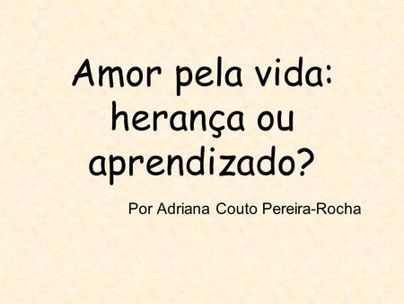 Amor pela vida: herança ou aprendizado? Por Adriana Couto Pereira-Rocha.