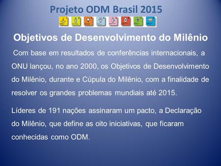 Projeto ODM Brasil 2015 Objetivos de Desenvolvimento do Milênio Com base em resultados de conferências internacionais, a ONU lançou, no ano 2000, os Objetivos.