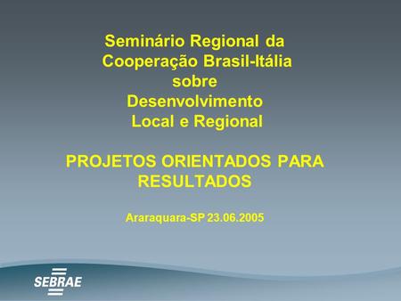 Seminário Regional da Cooperação Brasil-Itália sobre Desenvolvimento Local e Regional PROJETOS ORIENTADOS PARA RESULTADOS Araraquara-SP 23.06.2005.