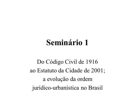 Seminário 1 Do Código Civil de 1916 ao Estatuto da Cidade de 2001; a evolução da ordem jurídico-urbanística no Brasil.