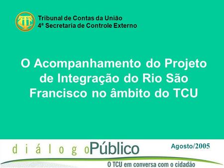 O Acompanhamento do Projeto de Integração do Rio São Francisco no âmbito do TCU Agosto /2005 Tribunal de Contas da União 4ª Secretaria de Controle Externo.