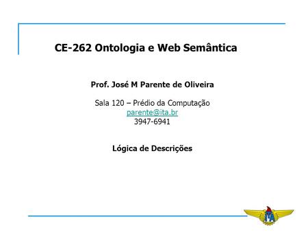 CE-262 Ontologia e Web Semântica Prof. José M Parente de Oliveira Sala 120 – Prédio da Computação 3947-6941 Lógica de Descrições.