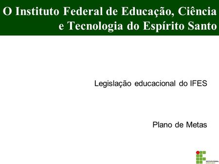O Instituto Federal de Educação, Ciência e Tecnologia do Espírito Santo Legislação educacional do IFES Plano de Metas.