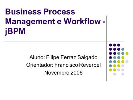Business Process Management e Workflow - jBPM Aluno: Filipe Ferraz Salgado Orientador: Francisco Reverbel Novembro 2006.