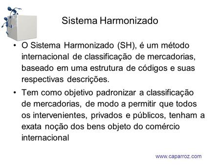 Sistema Harmonizado O Sistema Harmonizado (SH), é um método internacional de classificação de mercadorias, baseado em uma estrutura de códigos e suas respectivas.