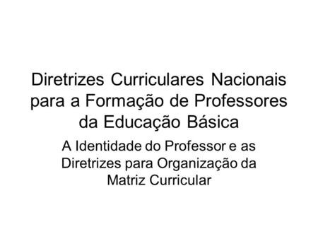 Diretrizes Curriculares Nacionais para a Formação de Professores da Educação Básica A Identidade do Professor e as Diretrizes para Organização da Matriz.