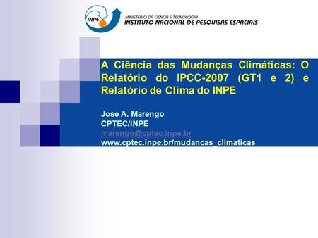 A Ciência das Mudanças Climáticas: O Relatório do IPCC-2007 (GT1 e 2) e Relatório de Clima do INPE Jose A. Marengo CPTEC/INPE marengo@cptec.inpe.br www.cptec.inpe.br/mudancas_climaticas.