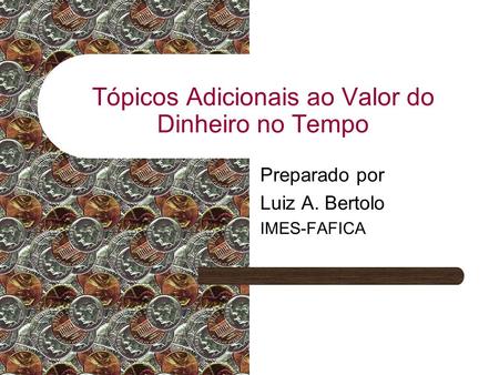 Tópicos Adicionais ao Valor do Dinheiro no Tempo Preparado por Luiz A. Bertolo IMES-FAFICA.