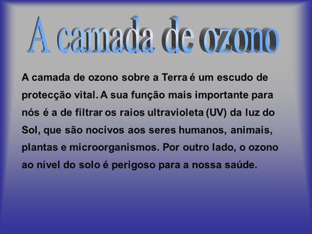 A camada de ozono A camada de ozono sobre a Terra é um escudo de protecção vital. A sua função mais importante para nós é a de filtrar os raios ultravioleta.