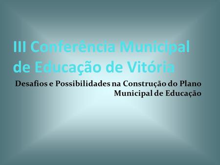 III Conferência Municipal de Educação de Vitória Desafios e Possibilidades na Construção do Plano Municipal de Educação.