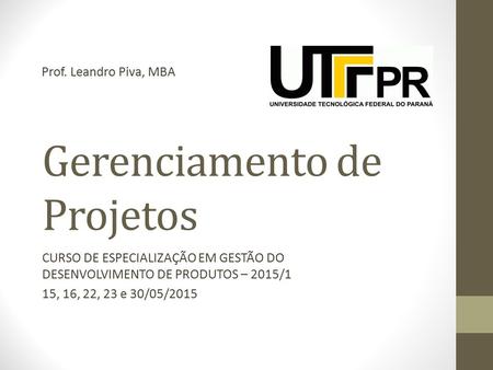 Gerenciamento de Projetos CURSO DE ESPECIALIZAÇÃO EM GESTÃO DO DESENVOLVIMENTO DE PRODUTOS – 2015/1 15, 16, 22, 23 e 30/05/2015 Prof. Leandro Piva, MBA.