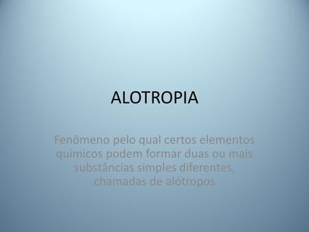 ALOTROPIA Fenômeno pelo qual certos elementos químicos podem formar duas ou mais substâncias simples diferentes, chamadas de alótropos.