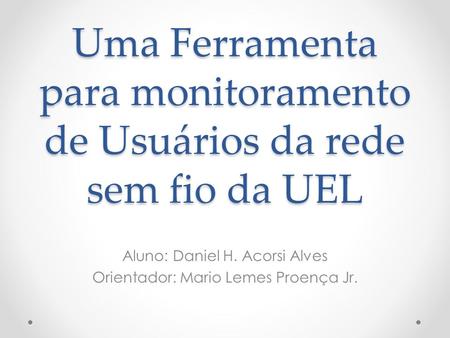 Uma Ferramenta para monitoramento de Usuários da rede sem fio da UEL Aluno: Daniel H. Acorsi Alves Orientador: Mario Lemes Proença Jr.