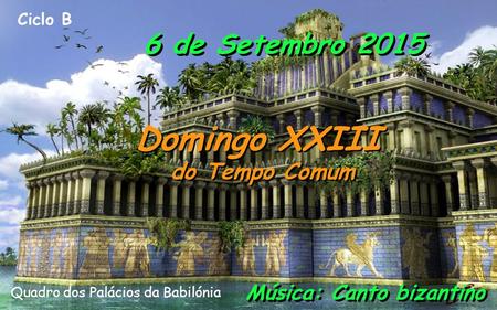 Ciclo B 6 de Setembro 2015 Domingo XXIII do Tempo Comum Domingo XXIII do Tempo Comum Música: Canto bizantino Quadro dos Palácios da Babilónia.