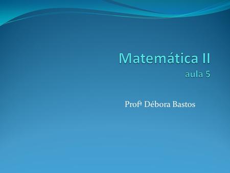 Matemática II aula 5 Profª Débora Bastos.