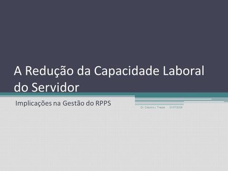 A Redução da Capacidade Laboral do Servidor Implicações na Gestão do RPPS 01/07/2008 Dr. Cláudio J. Trezub.