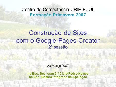 Construção de Sites com o Google Pages Creator 2ª sessão Centro de Competência CRIE FCUL Formação Primavera 2007 29 Março 2007 na Esc. Sec. com 3.º Ciclo.
