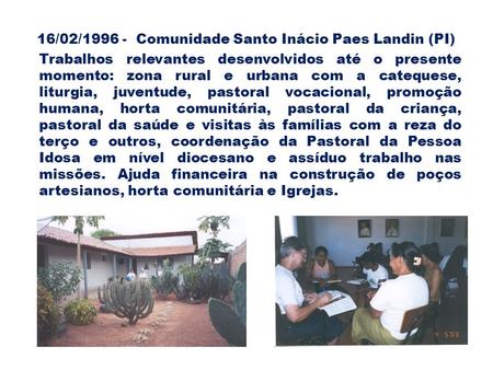 16/02/1996 - Comunidade Santo Inácio Paes Landin (PI) Trabalhos relevantes desenvolvidos até o presente momento: zona rural e urbana com a catequese, liturgia,