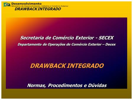 Secretaria de Comércio Exterior - SECEX Departamento de Operações de Comércio Exterior – Decex DRAWBACK INTEGRADO Normas, Procedimentos e Dúvidas DRAWBACK.
