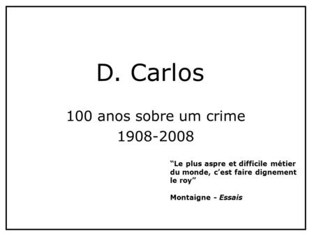 100 anos sobre um crime 1908-2008 D. Carlos “Le plus aspre et difficile métier du monde, c’est faire dignement le roy” Montaigne - Essais.