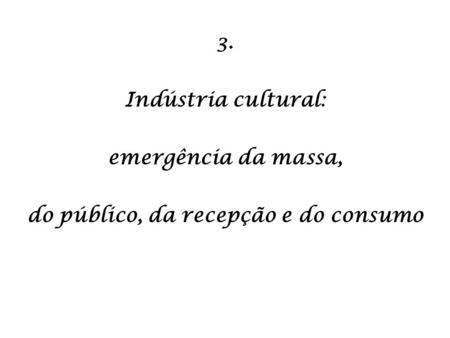 3. Indústria cultural: emergência da massa, do público, da recepção e do consumo.
