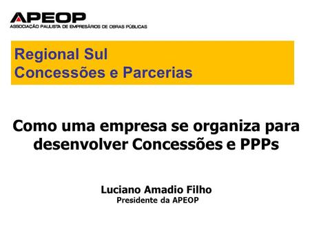 Como uma empresa se organiza para desenvolver Concessões e PPPs Luciano Amadio Filho Presidente da APEOP Regional Sul Concessões e Parcerias.