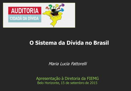 Maria Lucia Fattorelli Apresentação à Diretoria da FIEMG Belo Horizonte, 15 de setembro de 2015 O Sistema da Dívida no Brasil.
