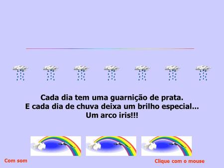 Cada dia tem uma guarnição de prata. E cada dia de chuva deixa um brilho especial... Um arco iris!!! Clique com o mouse Com som.
