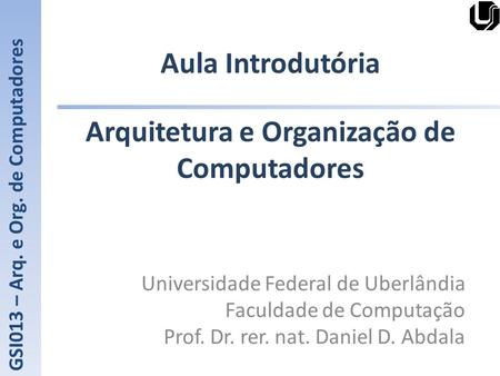 Aula Introdutória Universidade Federal de Uberlândia Faculdade de Computação Prof. Dr. rer. nat. Daniel D. Abdala GSI013 – Arq. e Org. de Computadores.