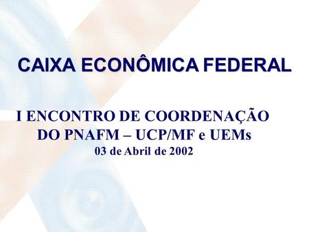 CAIXA ECONÔMICA FEDERAL I ENCONTRO DE COORDENAÇÃO DO PNAFM – UCP/MF e UEMs 03 de Abril de 2002.
