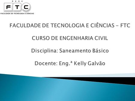 FACULDADE DE TECNOLOGIA E CIÊNCIAS - FTC CURSO DE ENGENHARIA CIVIL Disciplina: Saneamento Básico Docente: Eng.ª Kelly Galvão.