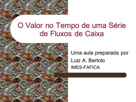 O Valor no Tempo de uma Série de Fluxos de Caixa Uma aula preparada por Luiz A. Bertolo IMES-FAFICA.