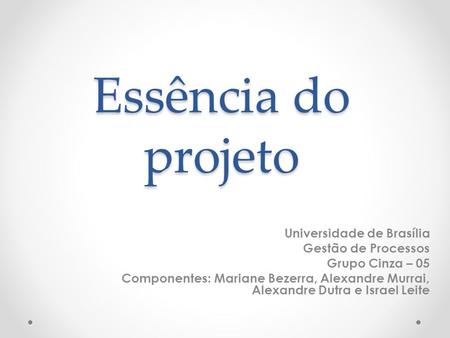 Essência do projeto Universidade de Brasília Gestão de Processos Grupo Cinza – 05 Componentes: Mariane Bezerra, Alexandre Murrai, Alexandre Dutra e Israel.