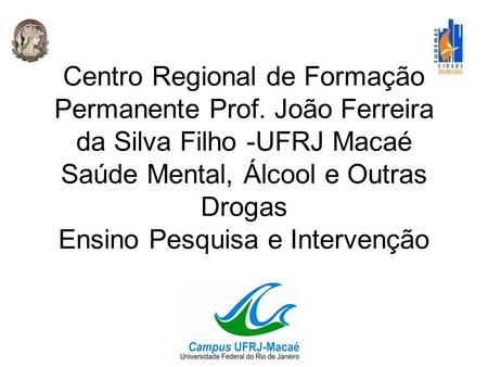 Centro Regional de Formação Permanente Prof. João Ferreira da Silva Filho -UFRJ Macaé Saúde Mental, Álcool e Outras Drogas Ensino Pesquisa e Intervenção.