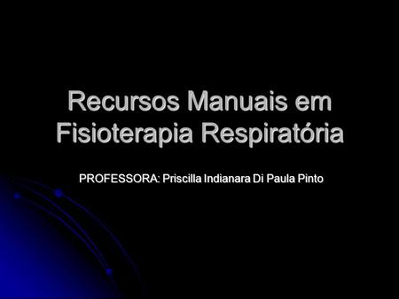 Recursos Manuais em Fisioterapia Respiratória PROFESSORA: Priscilla Indianara Di Paula Pinto.