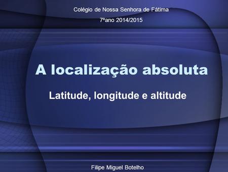 A localização absoluta Latitude, longitude e altitude Colégio de Nossa Senhora de Fátima 7ºano 2014/2015 Filipe Miguel Botelho.