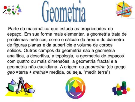 Geometria Parte da matemática que estuda as propriedades do espaço. Em sua forma mais elementar, a geometria trata de problemas métricos, como o cálculo.