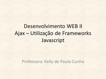 Desenvolvimento WEB II Ajax – Utilização de Frameworks Javascript Professora: Kelly de Paula Cunha.
