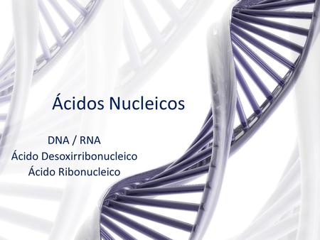 DNA / RNA Ácido Desoxirribonucleico Ácido Ribonucleico