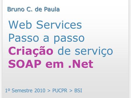 Web Services Passo a passo Criação de serviço SOAP em.Net 1º Semestre 2010 > PUCPR > BSI Bruno C. de Paula.