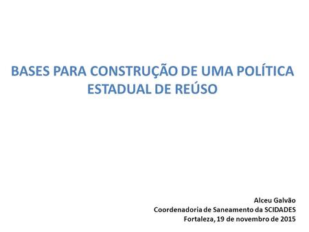 BASES PARA CONSTRUÇÃO DE UMA POLÍTICA ESTADUAL DE REÚSO Alceu Galvão Coordenadoria de Saneamento da SCIDADES Fortaleza, 19 de novembro de 2015.
