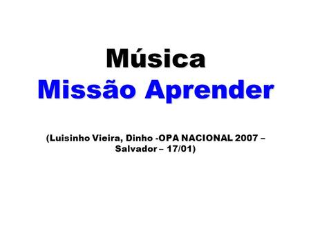 Música Missão Aprender Música Missão Aprender (Luisinho Vieira, Dinho -OPA NACIONAL 2007 – Salvador – 17/01)