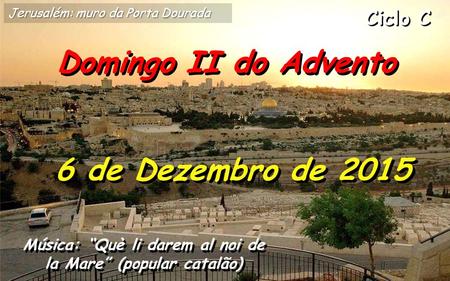 Ciclo C Domingo II do Advento 6 de Dezembro de 2015 Música: “Què li darem al noi de la Mare” (popular catalão) Jerusalém: muro da Porta Dourada.