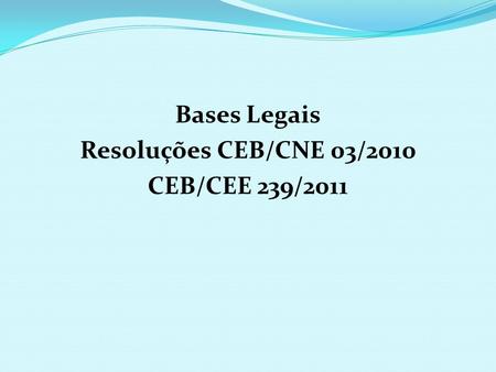 Bases Legais Resoluções CEB/CNE 03/2010 CEB/CEE 239/2011.